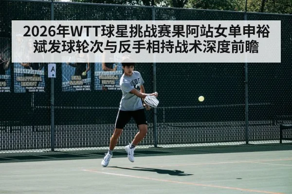 2026年WTT球星挑战赛果阿站女单申裕斌发球轮次与反手相持战术深度前瞻